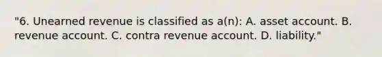 "6. Unearned revenue is classified as a(n): A. asset account. B. revenue account. C. contra revenue account. D. liability."