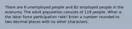 There are 6 unemployed people and 82 employed people in the economy. The adult population consists of 119 people. What is the labor force participation rate? Enter a number rounded to two decimal places with no other characters.