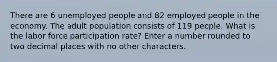 There are 6 unemployed people and 82 employed people in the economy. The adult population consists of 119 people. What is the labor force participation rate? Enter a number rounded to two decimal places with no other characters.