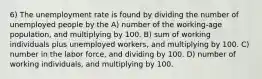 6) The unemployment rate is found by dividing the number of unemployed people by the A) number of the working-age population, and multiplying by 100. B) sum of working individuals plus unemployed workers, and multiplying by 100. C) number in the labor force, and dividing by 100. D) number of working individuals, and multiplying by 100.