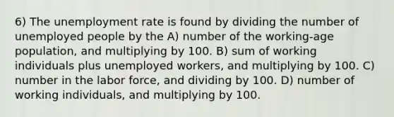 6) The unemployment rate is found by dividing the number of unemployed people by the A) number of the working-age population, and multiplying by 100. B) sum of working individuals plus unemployed workers, and multiplying by 100. C) number in the labor force, and dividing by 100. D) number of working individuals, and multiplying by 100.