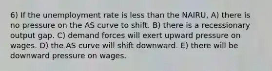 6) If the <a href='https://www.questionai.com/knowledge/kh7PJ5HsOk-unemployment-rate' class='anchor-knowledge'>unemployment rate</a> is <a href='https://www.questionai.com/knowledge/k7BtlYpAMX-less-than' class='anchor-knowledge'>less than</a> the NAIRU, A) there is no pressure on the AS curve to shift. B) there is a recessionary output gap. C) demand forces will exert upward pressure on wages. D) the AS curve will shift downward. E) there will be downward pressure on wages.