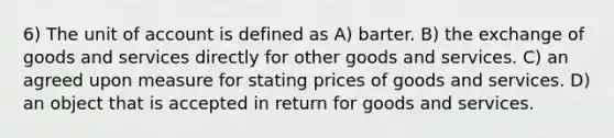 6) The unit of account is defined as A) barter. B) the exchange of goods and services directly for other goods and services. C) an agreed upon measure for stating prices of goods and services. D) an object that is accepted in return for goods and services.