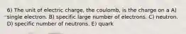 6) The unit of electric charge, the coulomb, is the charge on a A) single electron. B) specific large number of electrons. C) neutron. D) specific number of neutrons. E) quark