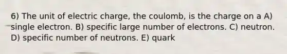 6) The unit of electric charge, the coulomb, is the charge on a A) single electron. B) specific large number of electrons. C) neutron. D) specific number of neutrons. E) quark