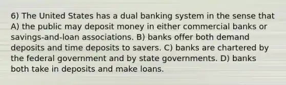 6) The United States has a dual banking system in the sense that A) the public may deposit money in either commercial banks or savings-and-loan associations. B) banks offer both demand deposits and time deposits to savers. C) banks are chartered by the federal government and by state governments. D) banks both take in deposits and make loans.