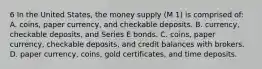 6 In the United States, the money supply (M 1) is comprised of: A. coins, paper currency, and checkable deposits. B. currency, checkable deposits, and Series E bonds. C. coins, paper currency, checkable deposits, and credit balances with brokers. D. paper currency, coins, gold certificates, and time deposits.