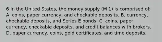 6 In the United States, the money supply (M 1) is comprised of: A. coins, paper currency, and checkable deposits. B. currency, checkable deposits, and Series E bonds. C. coins, paper currency, checkable deposits, and credit balances with brokers. D. paper currency, coins, gold certificates, and time deposits.