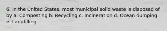 6. In the United States, most municipal solid waste is disposed of by a. Composting b. Recycling c. Incineration d. Ocean dumping e. Landfilling