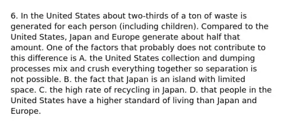 6. In the United States about two-thirds of a ton of waste is generated for each person (including children). Compared to the United States, Japan and Europe generate about half that amount. One of the factors that probably does not contribute to this difference is A. the United States collection and dumping processes mix and crush everything together so separation is not possible. B. the fact that Japan is an island with limited space. C. the high rate of recycling in Japan. D. that people in the United States have a higher standard of living than Japan and Europe.