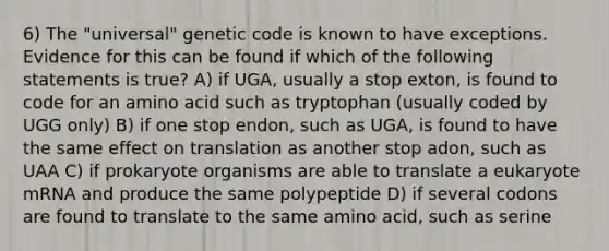 6) The "universal" genetic code is known to have exceptions. Evidence for this can be found if which of the following statements is true? A) if UGA, usually a stop exton, is found to code for an amino acid such as tryptophan (usually coded by UGG only) B) if one stop endon, such as UGA, is found to have the same effect on translation as another stop adon, such as UAA C) if prokaryote organisms are able to translate a eukaryote mRNA and produce the same polypeptide D) if several codons are found to translate to the same amino acid, such as serine