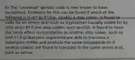 6) The "universal" genetic code is now known to have exceptions. Evidence for this can be found if which of the following is true? A) if UGA, usually a stop codon, is found to code for an amino acid such as tryptophan (usually coded for by UGG only) B) if one stop codon, such as UGA, is found to have the same effect on translation as another stop codon, such as UAA C) if prokaryotic organisms are able to translate a eukaryotic mRNA and produce the same polypeptide D) if several codons are found to translate to the same amino acid, such as serine