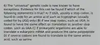 6) The "universal" genetic code is now known to have exceptions. Evidence for this can be found if which of the following statements is true? A) if UGA, usually a stop codon, is found to code for an amino acid such as tryptophan (usually coded for by UGG only) B) if one stop codon, such as UGA, is found to have the same effect on translation as another stop codon, such as UAA C) if prokaryotic organisms are able to translate a eukaryotic mRNA and produce the same polypeptide D) if several codons are found to translate to the same amino acid, such as serine