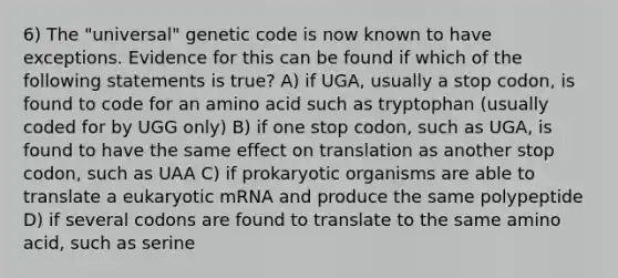 6) The "universal" genetic code is now known to have exceptions. Evidence for this can be found if which of the following statements is true? A) if UGA, usually a stop codon, is found to code for an amino acid such as tryptophan (usually coded for by UGG only) B) if one stop codon, such as UGA, is found to have the same effect on translation as another stop codon, such as UAA C) if prokaryotic organisms are able to translate a eukaryotic mRNA and produce the same polypeptide D) if several codons are found to translate to the same amino acid, such as serine