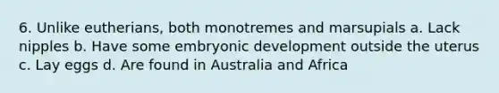 6. Unlike eutherians, both monotremes and marsupials a. Lack nipples b. Have some embryonic development outside the uterus c. Lay eggs d. Are found in Australia and Africa