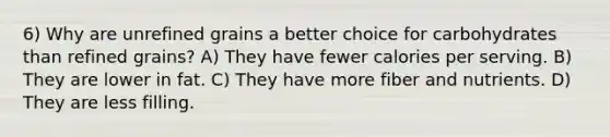 6) Why are unrefined grains a better choice for carbohydrates than refined grains? A) They have fewer calories per serving. B) They are lower in fat. C) They have more fiber and nutrients. D) They are less filling.