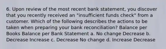 6. Upon review of the most recent bank statement, you discover that you recently received an "insufficient funds check" from a customer. Which of the following describes the actions to be taken when preparing your bank reconciliation? Balance per Books Balance per Bank Statement a. No change Decrease b. Decrease Increase c. Decrease No change d. Increase Decrease