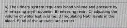 6) The urinary system regulates blood volume and pressure by A) releasing erythropoietin. B) releasing renin. C) adjusting the volume of water lost in urine. D) regulating NaCl levels in the blood. E) All of the answers are correct.