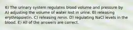 6) The urinary system regulates blood volume and pressure by A) adjusting the volume of water lost in urine. B) releasing erythropoietin. C) releasing renin. D) regulating NaCl levels in the blood. E) All of the answers are correct.