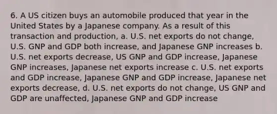 6. A US citizen buys an automobile produced that year in the United States by a Japanese company. As a result of this transaction and production, a. U.S. net exports do not change, U.S. GNP and GDP both increase, and Japanese GNP increases b. U.S. net exports decrease, US GNP and GDP increase, Japanese GNP increases, Japanese net exports increase c. U.S. net exports and GDP increase, Japanese GNP and GDP increase, Japanese net exports decrease, d. U.S. net exports do not change, US GNP and GDP are unaffected, Japanese GNP and GDP increase