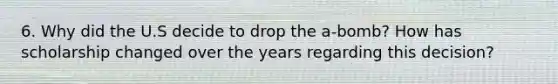 6. Why did the U.S decide to drop the a-bomb? How has scholarship changed over the years regarding this decision?