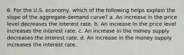 6. For the U.S. economy, which of the following helps explain the slope of the aggregate-demand curve? a. An increase in the price level decreases the interest rate. b. An increase in the price level increases the interest rate. c. An increase in the money supply decreases the interest rate. d. An increase in the money supply increases the interest rate.