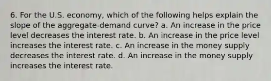 6. For the U.S. economy, which of the following helps explain the slope of the aggregate-demand curve? a. An increase in the price level decreases the interest rate. b. An increase in the price level increases the interest rate. c. An increase in the money supply decreases the interest rate. d. An increase in the money supply increases the interest rate.