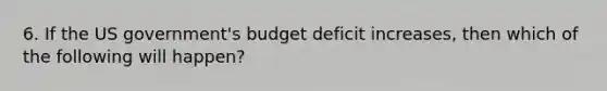 6. If the US government's budget deficit increases, then which of the following will happen?