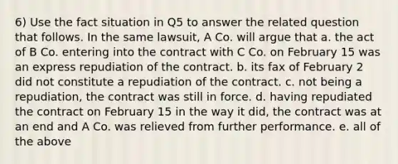 6) Use the fact situation in Q5 to answer the related question that follows. In the same lawsuit, A Co. will argue that a. the act of B Co. entering into the contract with C Co. on February 15 was an express repudiation of the contract. b. its fax of February 2 did not constitute a repudiation of the contract. c. not being a repudiation, the contract was still in force. d. having repudiated the contract on February 15 in the way it did, the contract was at an end and A Co. was relieved from further performance. e. all of the above