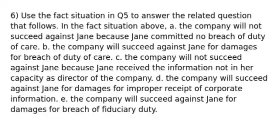 6) Use the fact situation in Q5 to answer the related question that follows. In the fact situation above, a. the company will not succeed against Jane because Jane committed no breach of duty of care. b. the company will succeed against Jane for damages for breach of duty of care. c. the company will not succeed against Jane because Jane received the information not in her capacity as director of the company. d. the company will succeed against Jane for damages for improper receipt of corporate information. e. the company will succeed against Jane for damages for breach of fiduciary duty.