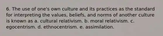 6. The use of one's own culture and its practices as the standard for interpreting the values, beliefs, and norms of another culture is known as a. cultural relativism. b. moral relativism. c. egocentrism. d. ethnocentrism. e. assimilation.