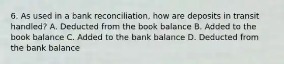 6. As used in a bank reconciliation, how are deposits in transit handled? A. Deducted from the book balance B. Added to the book balance C. Added to the bank balance D. Deducted from the bank balance