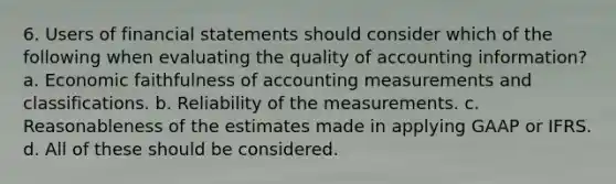 6. Users of financial statements should consider which of the following when evaluating the quality of accounting information? a. Economic faithfulness of accounting measurements and classifications. b. Reliability of the measurements. c. Reasonableness of the estimates made in applying GAAP or IFRS. d. All of these should be considered.