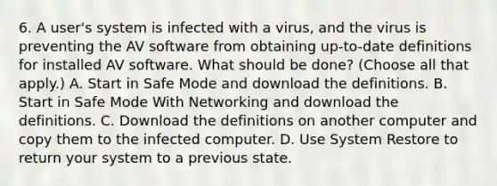 6. A user's system is infected with a virus, and the virus is preventing the AV software from obtaining up-to-date definitions for installed AV software. What should be done? (Choose all that apply.) A. Start in Safe Mode and download the definitions. B. Start in Safe Mode With Networking and download the definitions. C. Download the definitions on another computer and copy them to the infected computer. D. Use System Restore to return your system to a previous state.