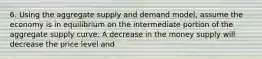 6. Using the aggregate supply and demand model, assume the economy is in equilibrium on the intermediate portion of the aggregate supply curve. A decrease in the money supply will decrease the price level and