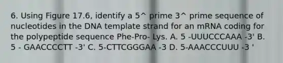 6. Using Figure 17.6, identify a 5^ prime 3^ prime sequence of nucleotides in the DNA template strand for an mRNA coding for the polypeptide sequence Phe-Pro- Lys. A. 5 -UUUCCCAAA -3' B. 5 - GAACCCCTT -3' C. 5-CTTCGGGAA -3 D. 5-AAACCCUUU -3 '