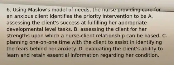 6. Using Maslow's model of needs, the nurse providing care for an anxious client identifies the priority intervention to be A. assessing the client's success at fulfilling her appropriate developmental level tasks. B. assessing the client for her strengths upon which a nurse-client relationship can be based. C. planning one-on-one time with the client to assist in identifying the fears behind her anxiety. D. evaluating the client's ability to learn and retain essential information regarding her condition.