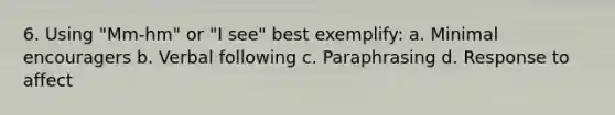 6. Using "Mm-hm" or "I see" best exemplify: a. Minimal encouragers b. Verbal following c. Paraphrasing d. Response to affect