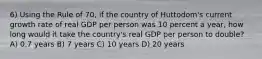 6) Using the Rule of 70, if the country of Huttodom's current growth rate of real GDP per person was 10 percent a year, how long would it take the country's real GDP per person to double? A) 0.7 years B) 7 years C) 10 years D) 20 years