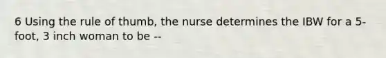 6 Using the rule of thumb, the nurse determines the IBW for a 5-foot, 3 inch woman to be --