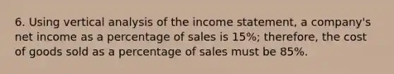 6. Using vertical analysis of the income statement, a company's net income as a percentage of sales is 15%; therefore, the cost of goods sold as a percentage of sales must be 85%.