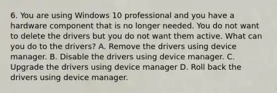 6. You are using Windows 10 professional and you have a hardware component that is no longer needed. You do not want to delete the drivers but you do not want them active. What can you do to the drivers? A. Remove the drivers using device manager. B. Disable the drivers using device manager. C. Upgrade the drivers using device manager D. Roll back the drivers using device manager.