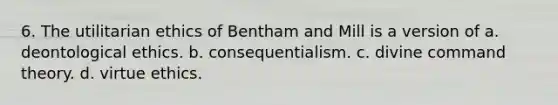 6. The utilitarian ethics of Bentham and Mill is a version of a. deontological ethics. b. consequentialism. c. divine command theory. d. virtue ethics.