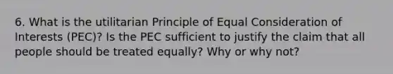 6. What is the utilitarian Principle of Equal Consideration of Interests (PEC)? Is the PEC sufficient to justify the claim that all people should be treated equally? Why or why not?