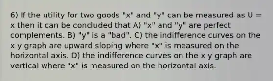 6) If the utility for two goods "x" and "y" can be measured as U = x then it can be concluded that A) "x" and "y" are perfect complements. B) "y" is a "bad". C) the indifference curves on the x y graph are upward sloping where "x" is measured on the horizontal axis. D) the indifference curves on the x y graph are vertical where "x" is measured on the horizontal axis.