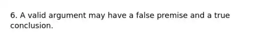 6. A valid argument may have a false premise and a true conclusion.