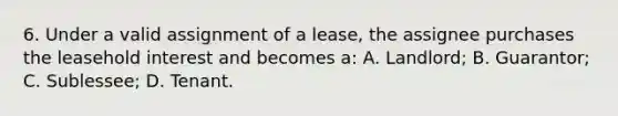 6. Under a valid assignment of a lease, the assignee purchases the leasehold interest and becomes a: A. Landlord; B. Guarantor; C. Sublessee; D. Tenant.