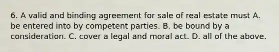 6. A valid and binding agreement for sale of real estate must A. be entered into by competent parties. B. be bound by a consideration. C. cover a legal and moral act. D. all of the above.