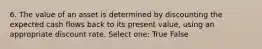 6. The value of an asset is determined by discounting the expected cash flows back to its present value, using an appropriate discount rate. Select one: True False