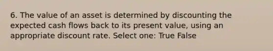 6. The value of an asset is determined by discounting the expected cash flows back to its present value, using an appropriate discount rate. Select one: True False